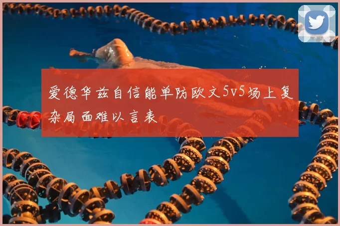 爱德华兹自信能单防欧文5v5场上复杂局面难以言表