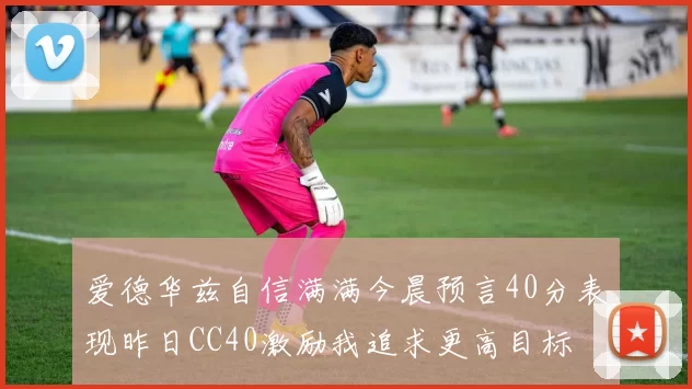 爱德华兹自信满满今晨预言40分表现昨日CC40激励我追求更高目标