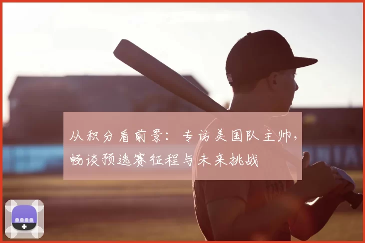 从积分看前景:专访美国队主帅,畅谈预选赛征程与未来挑战