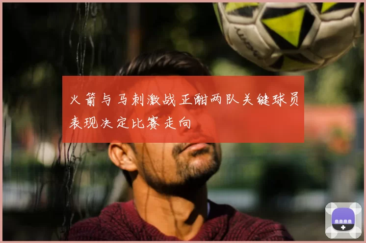 火箭与马刺激战正酣两队关键球员表现决定比赛走向
