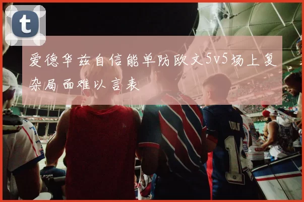 爱德华兹自信能单防欧文5v5场上复杂局面难以言表