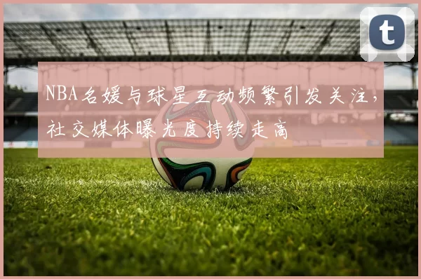 NBA名媛与球星互动频繁引发关注，社交媒体曝光度持续走高