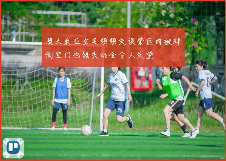 澳大利亚女足频频失误禁区内被绊倒空门也错失机会令人失望