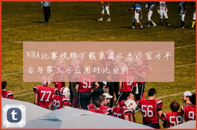 NBA比赛视频下载渠道汇总，官方平台与第三方应用对比分析