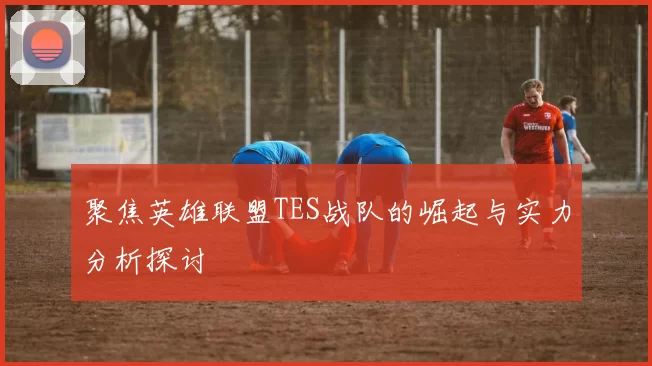 聚焦英雄联盟TES战队的崛起与实力分析探讨