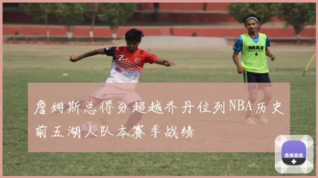 詹姆斯总得分超越乔丹位列NBA历史前五湖人队本赛季战绩