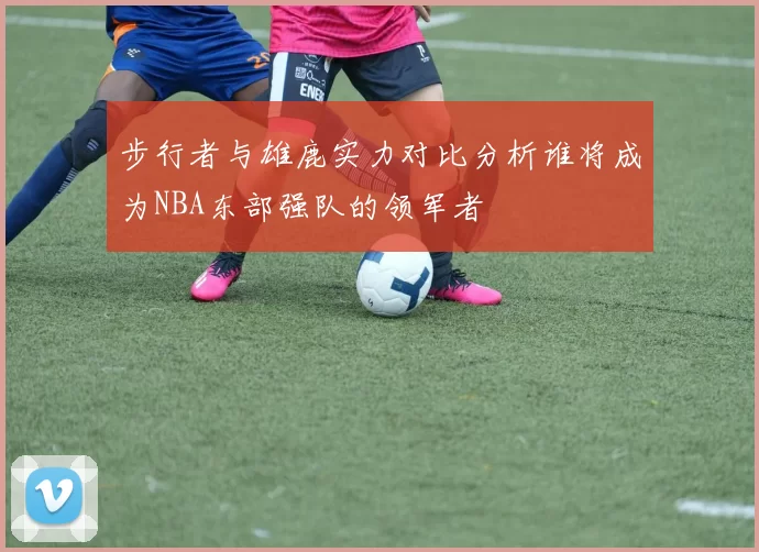 步行者与雄鹿实力对比分析谁将成为NBA东部强队的领军者