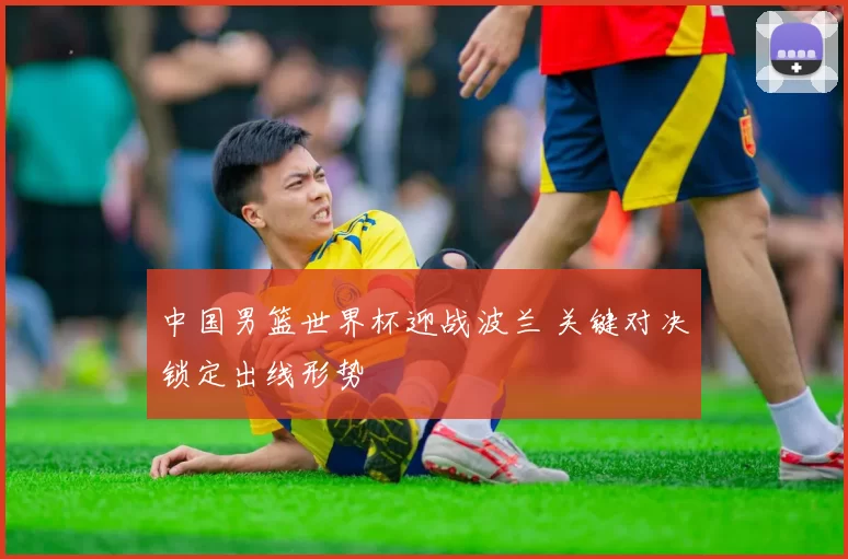 中国男篮世界杯迎战波兰 关键对决锁定出线形势