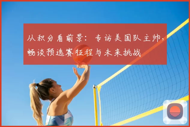 从积分看前景：专访美国队主帅，畅谈预选赛征程与未来挑战